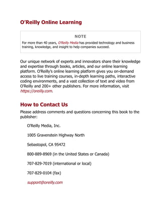 O’Reilly Online Learning
NOTE
For more than 40 years, O’Reilly Media has provided technology and business
training, knowledge, and insight to help companies succeed.
Our unique network of experts and innovators share their knowledge
and expertise through books, articles, and our online learning
platform. O’Reilly’s online learning platform gives you on-demand
access to live training courses, in-depth learning paths, interactive
coding environments, and a vast collection of text and video from
O’Reilly and 200+ other publishers. For more information, visit
https://oreilly.com.
How to Contact Us
Please address comments and questions concerning this book to the
publisher:
O’Reilly Media, Inc.
1005 Gravenstein Highway North
Sebastopol, CA 95472
800-889-8969 (in the United States or Canada)
707-829-7019 (international or local)
707-829-0104 (fax)
support@oreilly.com
 
