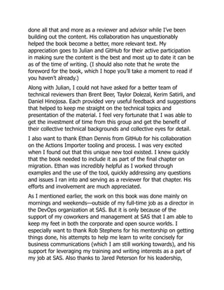 done all that and more as a reviewer and advisor while I’ve been
building out the content. His collaboration has unquestionably
helped the book become a better, more relevant text. My
appreciation goes to Julian and GitHub for their active participation
in making sure the content is the best and most up to date it can be
as of the time of writing. (I should also note that he wrote the
foreword for the book, which I hope you’ll take a moment to read if
you haven’t already.)
Along with Julian, I could not have asked for a better team of
technical reviewers than Brent Beer, Taylor Dolezal, Kerim Satirli, and
Daniel Hinojosa. Each provided very useful feedback and suggestions
that helped to keep me straight on the technical topics and
presentation of the material. I feel very fortunate that I was able to
get the investment of time from this group and get the benefit of
their collective technical backgrounds and collective eyes for detail.
I also want to thank Ethan Dennis from GitHub for his collaboration
on the Actions Importer tooling and process. I was very excited
when I found out that this unique new tool existed. I knew quickly
that the book needed to include it as part of the final chapter on
migration. Ethan was incredibly helpful as I worked through
examples and the use of the tool, quickly addressing any questions
and issues I ran into and serving as a reviewer for that chapter. His
efforts and involvement are much appreciated.
As I mentioned earlier, the work on this book was done mainly on
mornings and weekends—outside of my full-time job as a director in
the DevOps organization at SAS. But it is only because of the
support of my coworkers and management at SAS that I am able to
keep my feet in both the corporate and open source worlds. I
especially want to thank Rob Stephens for his mentorship on getting
things done, his attempts to help me learn to write concisely for
business communications (which I am still working towards), and his
support for leveraging my training and writing interests as a part of
my job at SAS. Also thanks to Jared Peterson for his leadership,
 