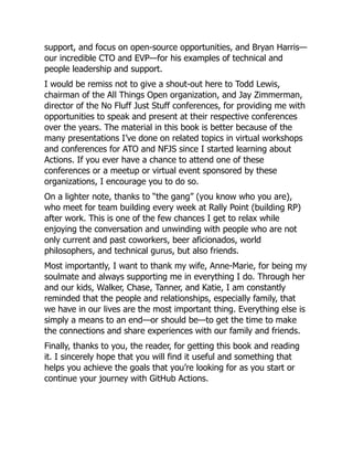support, and focus on open-source opportunities, and Bryan Harris—
our incredible CTO and EVP—for his examples of technical and
people leadership and support.
I would be remiss not to give a shout-out here to Todd Lewis,
chairman of the All Things Open organization, and Jay Zimmerman,
director of the No Fluff Just Stuff conferences, for providing me with
opportunities to speak and present at their respective conferences
over the years. The material in this book is better because of the
many presentations I’ve done on related topics in virtual workshops
and conferences for ATO and NFJS since I started learning about
Actions. If you ever have a chance to attend one of these
conferences or a meetup or virtual event sponsored by these
organizations, I encourage you to do so.
On a lighter note, thanks to “the gang” (you know who you are),
who meet for team building every week at Rally Point (building RP)
after work. This is one of the few chances I get to relax while
enjoying the conversation and unwinding with people who are not
only current and past coworkers, beer aficionados, world
philosophers, and technical gurus, but also friends.
Most importantly, I want to thank my wife, Anne-Marie, for being my
soulmate and always supporting me in everything I do. Through her
and our kids, Walker, Chase, Tanner, and Katie, I am constantly
reminded that the people and relationships, especially family, that
we have in our lives are the most important thing. Everything else is
simply a means to an end—or should be—to get the time to make
the connections and share experiences with our family and friends.
Finally, thanks to you, the reader, for getting this book and reading
it. I sincerely hope that you will find it useful and something that
helps you achieve the goals that you’re looking for as you start or
continue your journey with GitHub Actions.
 