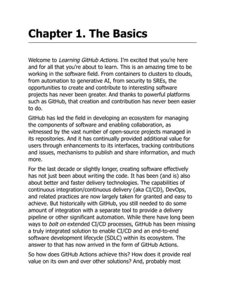 Chapter 1. The Basics
Welcome to Learning GitHub Actions. I’m excited that you’re here
and for all that you’re about to learn. This is an amazing time to be
working in the software field. From containers to clusters to clouds,
from automation to generative AI, from security to SREs, the
opportunities to create and contribute to interesting software
projects has never been greater. And thanks to powerful platforms
such as GitHub, that creation and contribution has never been easier
to do.
GitHub has led the field in developing an ecosystem for managing
the components of software and enabling collaboration, as
witnessed by the vast number of open-source projects managed in
its repositories. And it has continually provided additional value for
users through enhancements to its interfaces, tracking contributions
and issues, mechanisms to publish and share information, and much
more.
For the last decade or slightly longer, creating software effectively
has not just been about writing the code. It has been (and is) also
about better and faster delivery technologies. The capabilities of
continuous integration/continuous delivery (aka CI/CD), DevOps,
and related practices are now largely taken for granted and easy to
achieve. But historically with GitHub, you still needed to do some
amount of integration with a separate tool to provide a delivery
pipeline or other significant automation. While there have long been
ways to bolt on extended CI/CD processes, GitHub has been missing
a truly integrated solution to enable CI/CD and an end-to-end
software development lifecycle (SDLC) within its ecosystem. The
answer to that has now arrived in the form of GitHub Actions.
So how does GitHub Actions achieve this? How does it provide real
value on its own and over other solutions? And, probably most
 