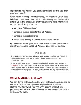 important to you, how do you easily learn it and start to use it for
your own needs?
When you’re learning a new technology, it’s important (or at least
helpful) to have some basic context before diving into the technical
details. So in this chapter, I’ll briefly cover some basic information
around the following questions:
What are GitHub Actions?
What are the use cases for GitHub Actions?
What are the costs involved?
When does moving to GitHub Actions make sense?
By the end of this chapter, you’ll have a solid context to frame the
rest of your learning on GitHub Actions. Now, let’s get started.
PREREQS
This book assumes you already have a basic knowledge of Git and GitHub. If
that’s not the case, there are a number of free resources to help you
understand both.
If you already have a cursory knowledge of GitHub Actions, you can skip to
Chapter 2 to start diving in on more technical details. But if you’re new to the
technology or need to be able to make an informed decision about whether it
makes sense for your project or team, I recommend reading the material here.
What Is GitHub Actions?
You can define GitHub Actions this way: GitHub Actions is an end-to-
end GitHub-centric SDLC process. It provides an automation
platform and framework that has been missing from GitHub
previously and has had to be added on with other solutions such as
Jenkins or Travis CI.
 