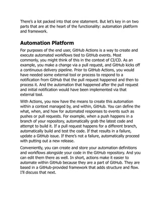There’s a lot packed into that one statement. But let’s key in on two
parts that are at the heart of the functionality: automation platform
and framework.
Automation Platform
For purposes of the end user, GitHub Actions is a way to create and
execute automated workflows tied to GitHub events. Most
commonly, you might think of this in the context of CI/CD. As an
example, you make a change via a pull request, and GitHub kicks off
a continuous delivery pipeline. Prior to GitHub Actions, you would
have needed some external tool or process to respond to a
notification from GitHub that the pull request happened and then to
process it. And the automation that happened after the pull request
and initial notification would have been implemented via that
external tool.
With Actions, you now have the means to create this automation
within a context managed by, and within, GitHub. You can define the
what, when, and how for automated responses to events such as
pushes or pull requests. For example, when a push happens in a
branch of your repository, automatically grab the latest code and
attempt to build it. If a pull request happens for a different branch,
automatically build and test the code. If that results in a failure,
update a GitHub issue. If there’s not a failure, automatically proceed
with putting out a new release.
Conveniently, you can create and store your automation definitions
and workflows alongside your code in the GitHub repository. And you
can edit them there as well. In short, actions make it easier to
automate within GitHub because they are a part of GitHub. They are
based in a GitHub-provided framework that adds structure and flow.
I’ll discuss that next.
 