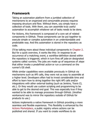Framework
Taking an automation platform from a jumbled collection of
mechanisms to an organized and consumable process requires
imposing structure and flow. Without them, you simply have a
collection of tools. With them, you can assemble truly useful
automation to accomplish whatever set of tasks needs to be done.
For Actions, this framework is composed of a core set of related
components in GitHub. These components can be put together to
execute simple or complex automation in an understandable and
predictable way. And this automation is stored in the repository as
code.
I’ll be talking more about these individual components in Chapter 2.
But for a quick overview, it works like this: In response to an
occurrence of a matching event, a workflow definition stored within
the repository is triggered, which in turn fires off jobs on designated
systems called runners. The jobs are made up of sequences of steps
that either invoke a predefined action or run a command on the
runner’s OS shell.
While similar capabilities were available previously in GitHub via
mechanisms such as API calls, they were not as easy to assemble at
a higher level. Developers often had to invest considerable time and
effort to learn how to string together the right API calls and/or
integrations with other external tooling (such as Jenkins, Travis CI,
etc.). Or they would use custom scripting and programming to be
able to get to the desired end goal. This was especially true if they
wanted to be able to manage processes through GitHub. (Another
workaround was to mirror the repository outside of GitHub for
products to use.)
Actions implements a native framework in GitHub providing a more
seamless and flexible experience. This flexibility is enhanced by the
Actions Marketplace, a public registry where actions can be
published and shared. If you want to create workflows to do
 