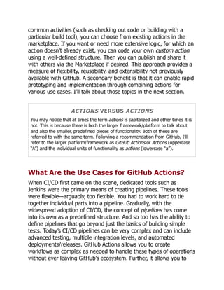 common activities (such as checking out code or building with a
particular build tool), you can choose from existing actions in the
marketplace. If you want or need more extensive logic, for which an
action doesn’t already exist, you can code your own custom action
using a well-defined structure. Then you can publish and share it
with others via the Marketplace if desired. This approach provides a
measure of flexibility, reusability, and extensibility not previously
available with GitHub. A secondary benefit is that it can enable rapid
prototyping and implementation through combining actions for
various use cases. I’ll talk about those topics in the next section.
ACTIONS VERSUS ACTIONS
You may notice that at times the term actions is capitalized and other times it is
not. This is because there is both the larger framework/platform to talk about
and also the smaller, predefined pieces of functionality. Both of these are
referred to with the same term. Following a recommendation from GitHub, I’ll
refer to the larger platform/framework as GitHub Actions or Actions (uppercase
“A”) and the individual units of functionality as actions (lowercase “a”).
What Are the Use Cases for GitHub Actions?
When CI/CD first came on the scene, dedicated tools such as
Jenkins were the primary means of creating pipelines. These tools
were flexible—arguably, too flexible. You had to work hard to tie
together individual parts into a pipeline. Gradually, with the
widespread adoption of CI/CD, the concept of pipelines has come
into its own as a predefined structure. And so too has the ability to
define pipelines that go beyond just the basics of building simple
tests. Today’s CI/CD pipelines can be very complex and can include
advanced testing, multiple integration levels, and automated
deployments/releases. GitHub Actions allows you to create
workflows as complex as needed to handle these types of operations
without ever leaving GitHub’s ecosystem. Further, it allows you to
 