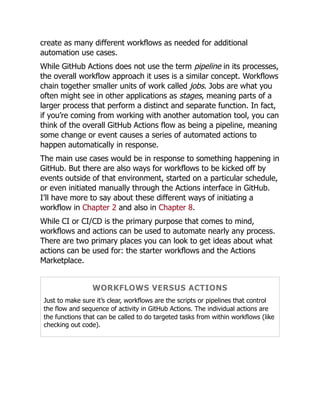 create as many different workflows as needed for additional
automation use cases.
While GitHub Actions does not use the term pipeline in its processes,
the overall workflow approach it uses is a similar concept. Workflows
chain together smaller units of work called jobs. Jobs are what you
often might see in other applications as stages, meaning parts of a
larger process that perform a distinct and separate function. In fact,
if you’re coming from working with another automation tool, you can
think of the overall GitHub Actions flow as being a pipeline, meaning
some change or event causes a series of automated actions to
happen automatically in response.
The main use cases would be in response to something happening in
GitHub. But there are also ways for workflows to be kicked off by
events outside of that environment, started on a particular schedule,
or even initiated manually through the Actions interface in GitHub.
I’ll have more to say about these different ways of initiating a
workflow in Chapter 2 and also in Chapter 8.
While CI or CI/CD is the primary purpose that comes to mind,
workflows and actions can be used to automate nearly any process.
There are two primary places you can look to get ideas about what
actions can be used for: the starter workflows and the Actions
Marketplace.
WORKFLOWS VERSUS ACTIONS
Just to make sure it’s clear, workflows are the scripts or pipelines that control
the flow and sequence of activity in GitHub Actions. The individual actions are
the functions that can be called to do targeted tasks from within workflows (like
checking out code).
 