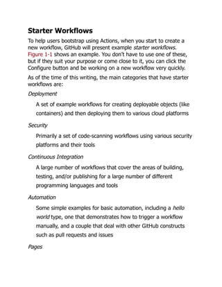 Starter Workflows
To help users bootstrap using Actions, when you start to create a
new workflow, GitHub will present example starter workflows.
Figure 1-1 shows an example. You don’t have to use one of these,
but if they suit your purpose or come close to it, you can click the
Configure button and be working on a new workflow very quickly.
As of the time of this writing, the main categories that have starter
workflows are:
Deployment
A set of example workflows for creating deployable objects (like
containers) and then deploying them to various cloud platforms
Security
Primarily a set of code-scanning workflows using various security
platforms and their tools
Continuous Integration
A large number of workflows that cover the areas of building,
testing, and/or publishing for a large number of different
programming languages and tools
Automation
Some simple examples for basic automation, including a hello
world type, one that demonstrates how to trigger a workflow
manually, and a couple that deal with other GitHub constructs
such as pull requests and issues
Pages
 