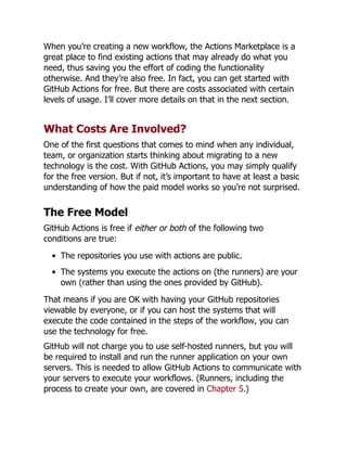 When you’re creating a new workflow, the Actions Marketplace is a
great place to find existing actions that may already do what you
need, thus saving you the effort of coding the functionality
otherwise. And they’re also free. In fact, you can get started with
GitHub Actions for free. But there are costs associated with certain
levels of usage. I’ll cover more details on that in the next section.
What Costs Are Involved?
One of the first questions that comes to mind when any individual,
team, or organization starts thinking about migrating to a new
technology is the cost. With GitHub Actions, you may simply qualify
for the free version. But if not, it’s important to have at least a basic
understanding of how the paid model works so you’re not surprised.
The Free Model
GitHub Actions is free if either or both of the following two
conditions are true:
The repositories you use with actions are public.
The systems you execute the actions on (the runners) are your
own (rather than using the ones provided by GitHub).
That means if you are OK with having your GitHub repositories
viewable by everyone, or if you can host the systems that will
execute the code contained in the steps of the workflow, you can
use the technology for free.
GitHub will not charge you to use self-hosted runners, but you will
be required to install and run the runner application on your own
servers. This is needed to allow GitHub Actions to communicate with
your servers to execute your workflows. (Runners, including the
process to create your own, are covered in Chapter 5.)
 