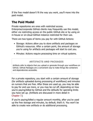 If the free model doesn’t fit the way you work, you’ll move into the
paid model.
The Paid Model
Private repositories are ones with restricted access.
Enterprise/corporate GitHub clients may frequently use this model,
either via restricting access on the public GitHub site or by using an
in-house or on-cloud GitHub instance restricted for their use.
There are two types of items you pay for with GitHub Actions:
Storage: Actions allow you to store artifacts and packages on
GitHub’s resources. After a certain point, the amount of storage
you’re using for artifacts and packages will start to cost you.
Minutes: Actions require processing time on virtual systems.
ARTIFACTS AND PACKAGES
Artifacts refer to objects that you upload or generate through your workflows on
GitHub. GitHub Packages are a convenient way to make things like containers
and dependencies accessible.
For a private repository, you start with a certain amount of storage
(for artifacts uploaded during processing of workflows) and minutes
on runners that are free. After those are used up, you may be able
to pay for and use more, or you may be cut off, depending on how
you’re paying/billed by GitHub and the defaults for spending limits
you have set up. (Artifacts are discussed in more detail in
Chapter 7.)
If you’re paying/billed a regular amount monthly, after you’ve used
up the free storage and minutes, by default, that’s it. You won’t be
able to create new artifacts or do additional processing.
 
