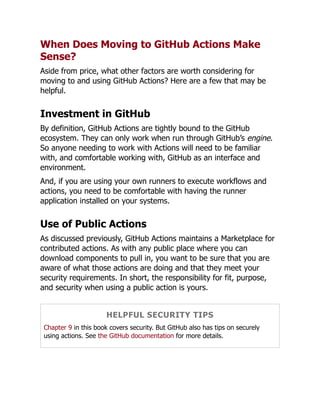 When Does Moving to GitHub Actions Make
Sense?
Aside from price, what other factors are worth considering for
moving to and using GitHub Actions? Here are a few that may be
helpful.
Investment in GitHub
By definition, GitHub Actions are tightly bound to the GitHub
ecosystem. They can only work when run through GitHub’s engine.
So anyone needing to work with Actions will need to be familiar
with, and comfortable working with, GitHub as an interface and
environment.
And, if you are using your own runners to execute workflows and
actions, you need to be comfortable with having the runner
application installed on your systems.
Use of Public Actions
As discussed previously, GitHub Actions maintains a Marketplace for
contributed actions. As with any public place where you can
download components to pull in, you want to be sure that you are
aware of what those actions are doing and that they meet your
security requirements. In short, the responsibility for fit, purpose,
and security when using a public action is yours.
HELPFUL SECURITY TIPS
Chapter 9 in this book covers security. But GitHub also has tips on securely
using actions. See the GitHub documentation for more details.
 