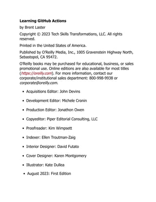 Learning GitHub Actions
by Brent Laster
Copyright © 2023 Tech Skills Transformations, LLC. All rights
reserved.
Printed in the United States of America.
Published by O’Reilly Media, Inc., 1005 Gravenstein Highway North,
Sebastopol, CA 95472.
O’Reilly books may be purchased for educational, business, or sales
promotional use. Online editions are also available for most titles
(https://oreilly.com). For more information, contact our
corporate/institutional sales department: 800-998-9938 or
corporate@oreilly.com.
Acquisitions Editor: John Devins
Development Editor: Michele Cronin
Production Editor: Jonathon Owen
Copyeditor: Piper Editorial Consulting, LLC
Proofreader: Kim Wimpsett
Indexer: Ellen Troutman-Zaig
Interior Designer: David Futato
Cover Designer: Karen Montgomery
Illustrator: Kate Dullea
August 2023: First Edition
 