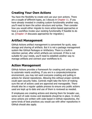 Creating Your Own Actions
You have the flexibility to create and use your own actions. There
are a couple of different types, as I discuss in Chapter 11. If you
have already invested in creating custom functionality another way,
you’ll need to learn the action structure and syntax. Then consider
how you would either migrate to more action-based approaches or
have a workflow invoke your existing functionality if feasible to do
so. (Chapter 14 discusses approaches for migration.)
Artifact Management
GitHub Actions artifact management is convenient for quick, easy
storage and sharing of artifacts. But it is not a package management
system like GitHub Packages or Artifactory. There is a built-in
retention period, after which artifacts are removed. If this is not
suitable for your needs, you’ll need to establish another way to
manage artifacts and connect your workflows to it.
Action Management
GitHub Actions provides a framework for creating and using actions
to automate nearly anything. If you are in a corporate/enterprise
environment, you may not want everyone creating and pulling in
actions for shared repositories. Allowing this without proper controls
could open security holes. Controls might take the form of making
sure the set of actions used are approved and manageable. There
should also be a regular update process to ensure any public actions
used are kept up to date and use of them is reviewed as needed.
If employees are creating actions and sharing them for broader use,
some sort of code review and standards should be in place. In short,
since actions are written with code based in GitHub repositories, the
same kinds of best practices you would use with other repositories in
GitHub should also apply.
 