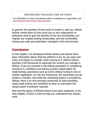 ENFORCING POLICIES FOR ACTIONS
For information on how to set policies within an enterprise or organization, see
the Enterprise administrator documentation.
In general, the question of how much to invest in, and use, GitHub
Actions comes down to how much you or your organization or
enterprise want to gain the benefits of the new functionality, can
migrate any needed existing functionality, and feel comfortable
having your code and automation managed in this environment.
Conclusion
In this chapter, I’ve introduced GitHub Actions and shared some
basic information about what the platform is for, its use cases and
costs, and factors to consider when moving to it. GitHub Actions
provides a full framework to automate the content you manage in
GitHub. If you are invested in the GitHub ecosystem or considering
moving to it, workflows and actions provide a good option for
implementing automation such as CI/CD without having to rely on
another application. As with any framework, the automation can be
simple or complex. And while the underlying engine is provided by
GitHub, there is an ever-growing community of users providing
ready-made actions and workflows to draw on and lessen the
setup/custom investment required.
Now that the basics of GitHub Actions have been explained, in the
next chapter, I’ll dive in more to help you understand how actions
work.
 