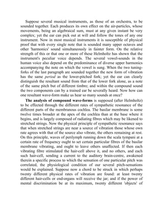 Suppose several musical instruments, as those of an orchestra, to be
sounded together. Each produces its own effect on the air-particles, whose
movements, being an algebraical sum, must at any given instant be very
complex; yet the ear can pick out at will and follow the tones of any one
instrument. Now in most musical instruments it is susceptible of physical
proof that with every single note that is sounded many upper octaves and
other 'harmonics' sound simultaneously in fainter form. On the relative
strength of this or that one or more of these Helmholtz has shown that the
instrument's peculiar voice depends. The several vowel-sounds in the
human voice also depend on the predominance of diverse upper harmonics
accompanying the note on which the vowel is sung. When the two tuning-
forks of the last paragraph are sounded together the new form of vibration
has the same period as the lower-pitched fork; yet the ear can clearly
distinguish the resultant sound from that of the lower fork alone, as a note
of the same pitch but of different timbre; and within the compound sound
the two components can by a trained ear be severally heard. Now how can
one resultant wave-form make us hear so many sounds at once?
The analysis of compound wave-forms is supposed (after Helmholtz)
to be effected through the different rates of sympathetic resonance of the
different parts of the membranous cochlea. The basilar membrane is some
twelve times broader at the apex of the cochlea than at the base where it
begins, and is largely composed of radiating fibres which may be likened to
stretched strings. Now the physical principle of sympathetic resonance says
that when stretched strings are near a source of vibration those whose own
rate agrees with that of the source also vibrate, the others remaining at rest.
On this principle, waves of perilymph running down the scala tympani at a
certain rate of frequency ought to set certain particular fibres of the basilar
membrane vibrating, and ought to leave others unaffected. If then each
vibrating fibre stimulated the hair-cell above it, and no others, and each
such hair-cell, sending a current to the auditory brain-centre, awakened
therein a specific process to which the sensation of one particular pitch was
correlated, the physiological condition of our several pitch-sensations
would be explained. Suppose now a chord to be struck in which perhaps
twenty different physical rates of vibration are found: at least twenty
different hair-cells or end-organs will receive the jar; and if the power of
mental discrimination be at its maximum, twenty different 'objects' of
 