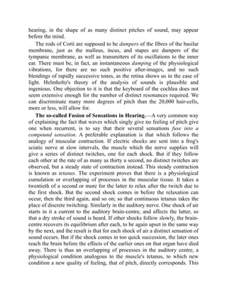 hearing, in the shape of as many distinct pitches of sound, may appear
before the mind.
The rods of Corti are supposed to be dampers of the fibres of the basilar
membrane, just as the malleus, incus, and stapes are dampers of the
tympanic membrane, as well as transmitters of its oscillations to the inner
ear. There must be, in fact, an instantaneous damping of the physiological
vibrations, for there are no such positive after-images, and no such
blendings of rapidly successive tones, as the retina shows us in the case of
light. Helmholtz's theory of the analysis of sounds is plausible and
ingenious. One objection to it is that the keyboard of the cochlea does not
seem extensive enough for the number of distinct resonances required. We
can discriminate many more degrees of pitch than the 20,000 hair-cells,
more or less, will allow for.
The so-called Fusion of Sensations in Hearing.—A very common way
of explaining the fact that waves which singly give no feeling of pitch give
one when recurrent, is to say that their several sensations fuse into a
compound sensation. A preferable explanation is that which follows the
analogy of muscular contraction. If electric shocks are sent into a frog's
sciatic nerve at slow intervals, the muscle which the nerve supplies will
give a series of distinct twitches, one for each shock. But if they follow
each other at the rate of as many as thirty a second, no distinct twitches are
observed, but a steady state of contraction instead. This steady contraction
is known as tetanus. The experiment proves that there is a physiological
cumulation or overlapping of processes in the muscular tissue. It takes a
twentieth of a second or more for the latter to relax after the twitch due to
the first shock. But the second shock comes in before the relaxation can
occur, then the third again, and so on; so that continuous tetanus takes the
place of discrete twitching. Similarly in the auditory nerve. One shock of air
starts in it a current to the auditory brain-centre, and affects the latter, so
that a dry stroke of sound is heard. If other shocks follow slowly, the brain-
centre recovers its equilibrium after each, to be again upset in the same way
by the next, and the result is that for each shock of air a distinct sensation of
sound occurs. But if the shock comes in too quick succession, the later ones
reach the brain before the effects of the earlier ones on that organ have died
away. There is thus an overlapping of processes in the auditory centre, a
physiological condition analogous to the muscle's tetanus, to which new
condition a new quality of feeling, that of pitch, directly corresponds. This
 