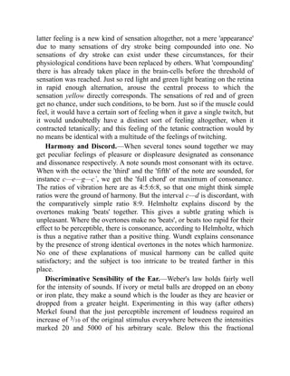 latter feeling is a new kind of sensation altogether, not a mere 'appearance'
due to many sensations of dry stroke being compounded into one. No
sensations of dry stroke can exist under these circumstances, for their
physiological conditions have been replaced by others. What 'compounding'
there is has already taken place in the brain-cells before the threshold of
sensation was reached. Just so red light and green light beating on the retina
in rapid enough alternation, arouse the central process to which the
sensation yellow directly corresponds. The sensations of red and of green
get no chance, under such conditions, to be born. Just so if the muscle could
feel, it would have a certain sort of feeling when it gave a single twitch, but
it would undoubtedly have a distinct sort of feeling altogether, when it
contracted tetanically; and this feeling of the tetanic contraction would by
no means be identical with a multitude of the feelings of twitching.
Harmony and Discord.—When several tones sound together we may
get peculiar feelings of pleasure or displeasure designated as consonance
and dissonance respectively. A note sounds most consonant with its octave.
When with the octave the 'third' and the 'fifth' of the note are sounded, for
instance c—e—g—c´, we get the 'full chord' or maximum of consonance.
The ratios of vibration here are as 4:5:6:8, so that one might think simple
ratios were the ground of harmony. But the interval c—d is discordant, with
the comparatively simple ratio 8:9. Helmholtz explains discord by the
overtones making 'beats' together. This gives a subtle grating which is
unpleasant. Where the overtones make no 'beats', or beats too rapid for their
effect to be perceptible, there is consonance, according to Helmholtz, which
is thus a negative rather than a positive thing. Wundt explains consonance
by the presence of strong identical overtones in the notes which harmonize.
No one of these explanations of musical harmony can be called quite
satisfactory; and the subject is too intricate to be treated farther in this
place.
Discriminative Sensibility of the Ear.—Weber's law holds fairly well
for the intensity of sounds. If ivory or metal balls are dropped on an ebony
or iron plate, they make a sound which is the louder as they are heavier or
dropped from a greater height. Experimenting in this way (after others)
Merkel found that the just perceptible increment of loudness required an
increase of 3/10 of the original stimulus everywhere between the intensities
marked 20 and 5000 of his arbitrary scale. Below this the fractional
 