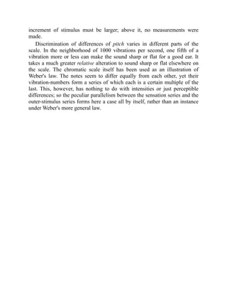 increment of stimulus must be larger; above it, no measurements were
made.
Discrimination of differences of pitch varies in different parts of the
scale. In the neighborhood of 1000 vibrations per second, one fifth of a
vibration more or less can make the sound sharp or flat for a good ear. It
takes a much greater relative alteration to sound sharp or flat elsewhere on
the scale. The chromatic scale itself has been used as an illustration of
Weber's law. The notes seem to differ equally from each other, yet their
vibration-numbers form a series of which each is a certain multiple of the
last. This, however, has nothing to do with intensities or just perceptible
differences; so the peculiar parallelism between the sensation series and the
outer-stimulus series forms here a case all by itself, rather than an instance
under Weber's more general law.
 