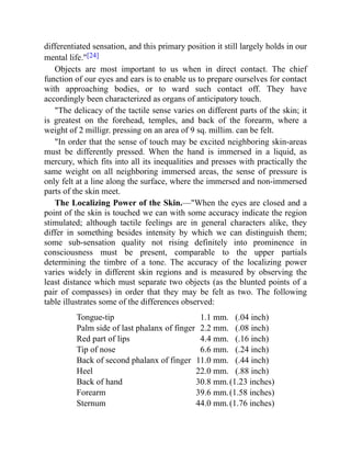 differentiated sensation, and this primary position it still largely holds in our
mental life."[24]
Objects are most important to us when in direct contact. The chief
function of our eyes and ears is to enable us to prepare ourselves for contact
with approaching bodies, or to ward such contact off. They have
accordingly been characterized as organs of anticipatory touch.
"The delicacy of the tactile sense varies on different parts of the skin; it
is greatest on the forehead, temples, and back of the forearm, where a
weight of 2 milligr. pressing on an area of 9 sq. millim. can be felt.
"In order that the sense of touch may be excited neighboring skin-areas
must be differently pressed. When the hand is immersed in a liquid, as
mercury, which fits into all its inequalities and presses with practically the
same weight on all neighboring immersed areas, the sense of pressure is
only felt at a line along the surface, where the immersed and non-immersed
parts of the skin meet.
The Localizing Power of the Skin.—"When the eyes are closed and a
point of the skin is touched we can with some accuracy indicate the region
stimulated; although tactile feelings are in general characters alike, they
differ in something besides intensity by which we can distinguish them;
some sub-sensation quality not rising definitely into prominence in
consciousness must be present, comparable to the upper partials
determining the timbre of a tone. The accuracy of the localizing power
varies widely in different skin regions and is measured by observing the
least distance which must separate two objects (as the blunted points of a
pair of compasses) in order that they may be felt as two. The following
table illustrates some of the differences observed:
Tongue-tip 1.1 mm. (.04 inch)
Palm side of last phalanx of finger 2.2 mm. (.08 inch)
Red part of lips 4.4 mm. (.16 inch)
Tip of nose 6.6 mm. (.24 inch)
Back of second phalanx of finger 11.0 mm. (.44 inch)
Heel 22.0 mm. (.88 inch)
Back of hand 30.8 mm.(1.23 inches)
Forearm 39.6 mm.(1.58 inches)
Sternum 44.0 mm.(1.76 inches)
 