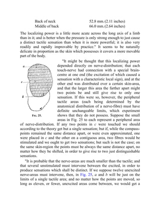 Fig. 25.
Back of neck 52.8 mm.(2.11 inches)
Middle of back 66.0 mm.(2.64 inches)
The localizing power is a little more acute across the long axis of a limb
than in it; and is better when the pressure is only strong enough to just cause
a distinct tactile sensation than when it is more powerful; it is also very
readily and rapidly improvable by practice." It seems to be naturally
delicate in proportion as the skin which possesses it covers a more movable
part of the body.
"It might be thought that this localizing power
depended directly on nerve-distribution; that each
touch-nerve had connection with a special brain-
centre at one end (the excitation of which caused a
sensation with a characteristic local sign), and at the
other end was distributed over a certain skin-area,
and that the larger this area the farther apart might
two points be and still give rise to only one
sensation. If this were so, however, the peripheral
tactile areas (each being determined by the
anatomical distribution of a nerve-fibre) must have
definite unchangeable limits, which experiment
shows that they do not possess. Suppose the small
areas in Fig. 25 to each represent a peripheral area
of nerve-distribution. If any two points in c were touched we should
according to the theory get but a single sensation; but if, while the compass-
points remained the same distance apart, or were even approximated, one
were placed in c and the other on a contiguous area, two fibres would be
stimulated and we ought to get two sensations; but such is not the case; on
the same skin-region the points must be always the same distance apart, no
matter how they be shifted, in order to give rise to two just distinguishable
sensations.
"It is probable that the nerve-areas are much smaller than the tactile; and
that several unstimulated must intervene between the excited, in order to
produce sensations which shall be distinct. If we suppose twelve unexcited
nerve-areas must intervene, then, in Fig. 25, a and b will be just on the
limits of a single tactile area; and no matter how the points are moved, so
long as eleven, or fewer, unexcited areas come between, we would get a
 