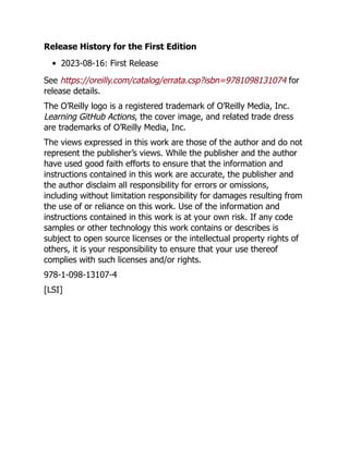 Release History for the First Edition
2023-08-16: First Release
See https://oreilly.com/catalog/errata.csp?isbn=9781098131074 for
release details.
The O’Reilly logo is a registered trademark of O’Reilly Media, Inc.
Learning GitHub Actions, the cover image, and related trade dress
are trademarks of O’Reilly Media, Inc.
The views expressed in this work are those of the author and do not
represent the publisher’s views. While the publisher and the author
have used good faith efforts to ensure that the information and
instructions contained in this work are accurate, the publisher and
the author disclaim all responsibility for errors or omissions,
including without limitation responsibility for damages resulting from
the use of or reliance on this work. Use of the information and
instructions contained in this work is at your own risk. If any code
samples or other technology this work contains or describes is
subject to open source licenses or the intellectual property rights of
others, it is your responsibility to ensure that your use thereof
complies with such licenses and/or rights.
978-1-098-13107-4
[LSI]
 