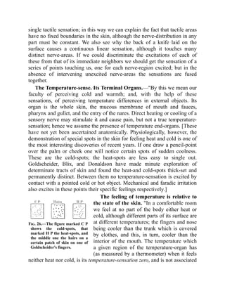 Fig. 26.—The figure marked C P
shows the cold-spots, that
marked H P the heat-spots, and
the middle one the hairs on a
certain patch of skin on one of
Goldscheider's fingers.
single tactile sensation; in this way we can explain the fact that tactile areas
have no fixed boundaries in the skin, although the nerve-distribution in any
part must be constant. We also see why the back of a knife laid on the
surface causes a continuous linear sensation, although it touches many
distinct nerve-areas. If we could discriminate the excitations of each of
these from that of its immediate neighbors we should get the sensation of a
series of points touching us, one for each nerve-region excited; but in the
absence of intervening unexcited nerve-areas the sensations are fused
together.
The Temperature-sense. Its Terminal Organs.—"By this we mean our
faculty of perceiving cold and warmth; and, with the help of these
sensations, of perceiving temperature differences in external objects. Its
organ is the whole skin, the mucous membrane of mouth and fauces,
pharynx and gullet, and the entry of the nares. Direct heating or cooling of a
sensory nerve may stimulate it and cause pain, but not a true temperature-
sensation; hence we assume the presence of temperature end-organs. [These
have not yet been ascertained anatomically. Physiologically, however, the
demonstration of special spots in the skin for feeling heat and cold is one of
the most interesting discoveries of recent years. If one draw a pencil-point
over the palm or cheek one will notice certain spots of sudden coolness.
These are the cold-spots; the heat-spots are less easy to single out.
Goldscheider, Blix, and Donaldson have made minute exploration of
determinate tracts of skin and found the heat-and cold-spots thick-set and
permanently distinct. Between them no temperature-sensation is excited by
contact with a pointed cold or hot object. Mechanical and faradic irritation
also excites in these points their specific feelings respectively.]
The feeling of temperature is relative to
the state of the skin. "In a comfortable room
we feel at no part of the body either heat or
cold, although different parts of its surface are
at different temperatures; the fingers and nose
being cooler than the trunk which is covered
by clothes, and this, in turn, cooler than the
interior of the mouth. The temperature which
a given region of the temperature-organ has
(as measured by a thermometer) when it feels
neither heat nor cold, is its temperature-sensation zero, and is not associated
 