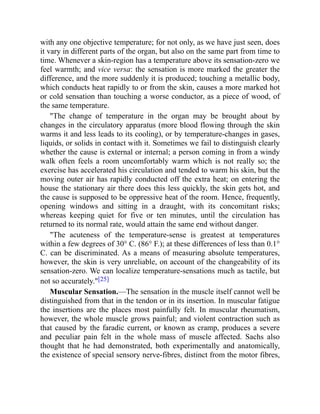 with any one objective temperature; for not only, as we have just seen, does
it vary in different parts of the organ, but also on the same part from time to
time. Whenever a skin-region has a temperature above its sensation-zero we
feel warmth; and vice versa: the sensation is more marked the greater the
difference, and the more suddenly it is produced; touching a metallic body,
which conducts heat rapidly to or from the skin, causes a more marked hot
or cold sensation than touching a worse conductor, as a piece of wood, of
the same temperature.
"The change of temperature in the organ may be brought about by
changes in the circulatory apparatus (more blood flowing through the skin
warms it and less leads to its cooling), or by temperature-changes in gases,
liquids, or solids in contact with it. Sometimes we fail to distinguish clearly
whether the cause is external or internal; a person coming in from a windy
walk often feels a room uncomfortably warm which is not really so; the
exercise has accelerated his circulation and tended to warm his skin, but the
moving outer air has rapidly conducted off the extra heat; on entering the
house the stationary air there does this less quickly, the skin gets hot, and
the cause is supposed to be oppressive heat of the room. Hence, frequently,
opening windows and sitting in a draught, with its concomitant risks;
whereas keeping quiet for five or ten minutes, until the circulation has
returned to its normal rate, would attain the same end without danger.
"The acuteness of the temperature-sense is greatest at temperatures
within a few degrees of 30° C. (86° F.); at these differences of less than 0.1°
C. can be discriminated. As a means of measuring absolute temperatures,
however, the skin is very unreliable, on account of the changeability of its
sensation-zero. We can localize temperature-sensations much as tactile, but
not so accurately."[25]
Muscular Sensation.—The sensation in the muscle itself cannot well be
distinguished from that in the tendon or in its insertion. In muscular fatigue
the insertions are the places most painfully felt. In muscular rheumatism,
however, the whole muscle grows painful; and violent contraction such as
that caused by the faradic current, or known as cramp, produces a severe
and peculiar pain felt in the whole mass of muscle affected. Sachs also
thought that he had demonstrated, both experimentally and anatomically,
the existence of special sensory nerve-fibres, distinct from the motor fibres,
 