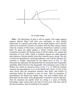 Fig. 27 (after Wundt).
Pain.—The physiology of pain is still an enigma. One might suppose
separate afferent fibres with their own end-organs to carry painful
impressions to a specific pain-centre. Or one might suppose such a specific
centre to be reached by currents of overflow from the other sensory centres
when the violence of their inner excitement should have reached a certain
pitch. Or again one might suppose a certain extreme degree of inner
excitement to produce the feeling of pain in all the centres. It is certain that
sensations of every order, which in moderate degrees are rather pleasant
than otherwise, become painful when their intensity grows strong. The rate
at which the agreeableness and disagreeableness vary with the intensity of a
sensation is roughly represented by the dotted curve in Fig. 27. The
horizontal line represents the threshold both of sensational and of agreeable
sensibility. Below the line is the disagreeble. The continuous curve is that of
Weber's law which we learned to know in Fig. 2, p. 18. With the minimal
sensation the agreeableness is nil, as the dotted curve shows. It rises at first
more slowly than the sensational intensity, then faster; and reaches its
maximum before the sensation is near its acme. After its maximum of
agreeableness the dotted line rapidly sinks, and soon tumbles below the
horizontal into the realm of the disagreeable or painful in which it declines.
That all sensations are painful when too strong is a piece of familiar
knowledge. Light, sound, odors, the taste of sweet even, cold, heat, and all
the skin-sensations, must be moderate to be enjoyed.
 