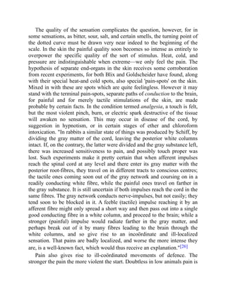 The quality of the sensation complicates the question, however, for in
some sensations, as bitter, sour, salt, and certain smells, the turning point of
the dotted curve must be drawn very near indeed to the beginning of the
scale. In the skin the painful quality soon becomes so intense as entirely to
overpower the specific quality of the sort of stimulus. Heat, cold, and
pressure are indistinguishable when extreme—we only feel the pain. The
hypothesis of separate end-organs in the skin receives some corroboration
from recent experiments, for both Blix and Goldscheider have found, along
with their special heat-and cold spots, also special 'pain-spots' on the skin.
Mixed in with these are spots which are quite feelingless. However it may
stand with the terminal pain-spots, separate paths of conduction to the brain,
for painful and for merely tactile stimulations of the skin, are made
probable by certain facts. In the condition termed analgesia, a touch is felt,
but the most violent pinch, burn, or electric spark destructive of the tissue
will awaken no sensation. This may occur in disease of the cord, by
suggestion in hypnotism, or in certain stages of ether and chloroform
intoxication. "In rabbits a similar state of things was produced by Schiff, by
dividing the gray matter of the cord, leaving the posterior white columns
intact. If, on the contrary, the latter were divided and the gray substance left,
there was increased sensitiveness to pain, and possibly touch proper was
lost. Such experiments make it pretty certain that when afferent impulses
reach the spinal cord at any level and there enter its gray matter with the
posterior root-fibres, they travel on in different tracts to conscious centres;
the tactile ones coming soon out of the gray network and coursing on in a
readily conducting white fibre, while the painful ones travel on farther in
the gray substance. It is still uncertain if both impulses reach the cord in the
same fibres. The gray network conducts nerve-impulses, but not easily; they
tend soon to be blocked in it. A feeble (tactile) impulse reaching it by an
afferent fibre might only spread a short way and then pass out into a single
good conducting fibre in a white column, and proceed to the brain; while a
stronger (painful) impulse would radiate farther in the gray matter, and
perhaps break out of it by many fibres leading to the brain through the
white columns, and so give rise to an incoördinate and ill-localized
sensation. That pains are badly localized, and worse the more intense they
are, is a well-known fact, which would thus receive an explanation."[26]
Pain also gives rise to ill-coördinated movements of defence. The
stronger the pain the more violent the start. Doubtless in low animals pain is
 