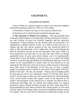 CHAPTER VI.
SENSATIONS OF MOTION.
I treat of these in a separate chapter in order to give them the emphasis
which their importance deserves. They are of two orders:
1) Sensations of objects moving over our sensory surfaces; and
2) Sensations of our whole person's translation through space.
1) The Sensation of Motion over Surfaces.—This has generally been
assumed by physiologists to be impossible until the positions of terminus a
quo and terminus ad quem are severally cognized, and the successive
occupancies of these positions by the moving body are perceived to be
separated by a distinct interval of time. As a matter of fact, however, we
cognize only the very slowest motions in this way. Seeing the hand of a
clock at XII and afterwards at VI, I judge that it has moved through the
interval. Seeing the sun now in the east and again in the west, I infer it to
have passed over my head. But we can only infer that which we already
generically know in some more direct fashion, and it is experimentally
certain that we have the feeling of motion given us as a direct and simple
sensation. Czermak long ago pointed out the difference between seeing the
motion of the second-hand of a watch, when we look directly at it, and
noticing the fact that it has altered its position, whilst our gaze is fixed upon
some other point of the dial-plate. In the first case we have a specific
quality of sensation which is absent in the second. If the reader will find a
portion of his skin—the arm, for example—where a pair of compass-points
an inch apart are felt as one impression, and if he will then trace lines a
tenth of an inch long on that spot with a pencil-point, he will be distinctly
aware of the point's motion and vaguely aware of the direction of the
motion. The perception of the motion here is certainly not derived from a
preëxisting knowledge that its starting and ending points are separate
positions in space, because positions in space ten times wider apart fail to
be discriminated as such when excited by the compass-points. It is the same
with the retina. One's fingers when cast upon its peripheral portions cannot
be counted—that is to say, the five retinal tracts which they occupy are not
 