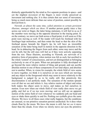 distinctly apprehended by the mind as five separate positions in space—and
yet the slightest movement of the fingers is most vividly perceived as
movement and nothing else. It is thus certain that our sense of movement,
being so much more delicate than our sense of position, cannot possibly be
derived from it.
Vierordt, at almost the same time, called attention to certain persistent
illusions, amongst which are these: If another person gently trace a line
across our wrist or finger, the latter being stationary, it will feel to us as if
the member were moving in the opposite direction to the tracing point. If,
on the contrary, we move our limb across a fixed point, it will seem as if the
point were moving as well. If the reader will touch his forehead with his
forefinger kept motionless, and then rotate the head so that the skin of the
forehead passes beneath the finger's tip, he will have an irresistible
sensation of the latter being itself in motion in the opposite direction to the
head. So in abducting the fingers from each other; some may move and the
rest be still, but the still ones will feel as if they were actively separating
from the rest. These illusions, according to Vierordt, are survivals of a
primitive form of perception, when motion was felt as such, but ascribed to
the whole 'content' of consciousness, and not yet distinguished as belonging
exclusively to one of its parts. When our perception is fully developed we
go beyond the mere relative motion of thing and ground, and can ascribe
absolute motion to one of these components of our total object, and absolute
rest to another. When, in vision for example, the whole field of view seems
to move together, we think it is ourselves or our eyes which are moving;
and any object in the foreground which may seem to move relatively to the
background is judged by us to be really still. But primitively this
discrimination is not perfectly made. The sensation of the motion spreads
over all that we see and infects it. Any relative motion of object and retina
both makes the object seem to move, and makes us feel ourselves in
motion. Even now when our whole field of view really does move we get
giddy, and feel as if we too were moving; and we still see an apparent
motion of the entire field of view whenever we suddenly jerk our head and
eyes or shake them quickly to and fro. Pushing our eyeballs gives the same
illusion. We know in all these cases what really happens, but the conditions
are unusual, so our primitive sensation persists unchecked. So it does when
clouds float by the moon. We know the moon is still; but we see it move
faster than the clouds. Even when we slowly move our eyes the primitive
 