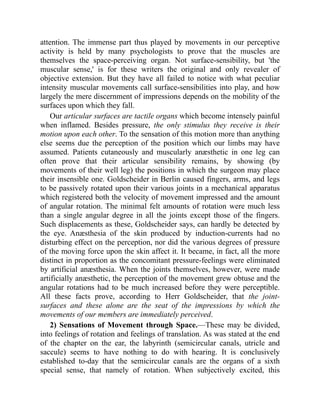 attention. The immense part thus played by movements in our perceptive
activity is held by many psychologists to prove that the muscles are
themselves the space-perceiving organ. Not surface-sensibility, but 'the
muscular sense,' is for these writers the original and only revealer of
objective extension. But they have all failed to notice with what peculiar
intensity muscular movements call surface-sensibilities into play, and how
largely the mere discernment of impressions depends on the mobility of the
surfaces upon which they fall.
Our articular surfaces are tactile organs which become intensely painful
when inflamed. Besides pressure, the only stimulus they receive is their
motion upon each other. To the sensation of this motion more than anything
else seems due the perception of the position which our limbs may have
assumed. Patients cutaneously and muscularly anæsthetic in one leg can
often prove that their articular sensibility remains, by showing (by
movements of their well leg) the positions in which the surgeon may place
their insensible one. Goldscheider in Berlin caused fingers, arms, and legs
to be passively rotated upon their various joints in a mechanical apparatus
which registered both the velocity of movement impressed and the amount
of angular rotation. The minimal felt amounts of rotation were much less
than a single angular degree in all the joints except those of the fingers.
Such displacements as these, Goldscheider says, can hardly be detected by
the eye. Anæsthesia of the skin produced by induction-currents had no
disturbing effect on the perception, nor did the various degrees of pressure
of the moving force upon the skin affect it. It became, in fact, all the more
distinct in proportion as the concomitant pressure-feelings were eliminated
by artificial anæsthesia. When the joints themselves, however, were made
artificially anæsthetic, the perception of the movement grew obtuse and the
angular rotations had to be much increased before they were perceptible.
All these facts prove, according to Herr Goldscheider, that the joint-
surfaces and these alone are the seat of the impressions by which the
movements of our members are immediately perceived.
2) Sensations of Movement through Space.—These may be divided,
into feelings of rotation and feelings of translation. As was stated at the end
of the chapter on the ear, the labyrinth (semicircular canals, utricle and
saccule) seems to have nothing to do with hearing. It is conclusively
established to-day that the semicircular canals are the organs of a sixth
special sense, that namely of rotation. When subjectively excited, this
 