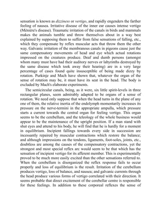 sensation is known as dizziness or vertigo, and rapidly engenders the farther
feeling of nausea. Irritative disease of the inner ear causes intense vertigo
(Ménière's disease). Traumatic irritation of the canals in birds and mammals
makes the animals tumble and throw themselves about in a way best
explained by supposing them to suffer from false sensations of falling, etc.,
which they compensate by reflex muscular acts that throw them the other
way. Galvanic irritation of the membranous canals in pigeons cause just the
same compensatory movements of head and eye which actual rotations
impressed on the creatures produce. Deaf and dumb persons (amongst
whom many must have had their auditory nerves or labyrinths destroyed by
the same disease which took away their hearing) are in a very large
percentage of cases found quite insusceptible of being made dizzy by
rotation. Purkinje and Mach have shown that, whatever the organ of the
sense of rotation may be, it must have its seat in the head. The body is
excluded by Mach's elaborate experiments.
The semicircular canals, being, as it were, six little spirit-levels in three
rectangular planes, seem admirably adapted to be organs of a sense of
rotation. We need only suppose that when the head turns in the plane of any
one of them, the relative inertia of the endolymph momentarily increases its
pressure on the nerve-termini in the appropriate ampulla, which pressure
starts a current towards the central organ for feeling vertigo. This organ
seems to be the cerebellum, and the teleology of the whole business would
appear to be the maintenance of the upright position. If a man stand with
shut eyes and attend to his body, he will find that he is hardly for a moment
in equilibrium. Incipient fallings towards every side in succession are
incessantly repaired by muscular contractions which restore the balance;
and although impressions on the tendons, ligaments, foot-soles, joints, etc.,
doubtless are among the causes of the compensatory contractions, yet the
strongest and most special reflex arc would seem to be that which has the
sensation of incipient vertigo for its afferent member. This is experimentally
proved to be much more easily excited than the other sensations referred to.
When the cerebellum is disorganized the reflex response fails to occur
properly and loss of equilibrium is the result. Irritation of the cerebellum
produces vertigo, loss of balance, and nausea; and galvanic currents through
the head produce various forms of vertigo correlated with their direction. It
seems probable that direct excitement of the cerebellar centre is responsible
for these feelings. In addition to these corporeal reflexes the sense of
 