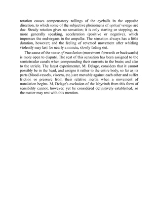 rotation causes compensatory rollings of the eyeballs in the opposite
direction, to which some of the subjective phenomena of optical vertigo are
due. Steady rotation gives no sensation; it is only starting or stopping, or,
more generally speaking, acceleration (positive or negative), which
impresses the end-organs in the ampullæ. The sensation always has a little
duration, however; and the feeling of reversed movement after whirling
violently may last for nearly a minute, slowly fading out.
The cause of the sense of translation (movement forwards or backwards)
is more open to dispute. The seat of this sensation has been assigned to the
semicircular canals when compounding their currents to the brain; and also
to the utricle. The latest experimenter, M. Delage, considers that it cannot
possibly be in the head, and assigns it rather to the entire body, so far as its
parts (blood-vessels, viscera, etc.) are movable against each other and suffer
friction or pressure from their relative inertia when a movement of
translation begins. M. Delage's exclusion of the labyrinth from this form of
sensibility cannot, however, yet be considered definitively established, so
the matter may rest with this mention.
 