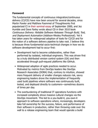Foreword
The fundamental concepts of continuous integration/continuous
delivery (CI/CD) have now been around for several decades, since
Martin Fowler and Matthew Foemmel of Thoughtworks first
popularized CI in their seminal essay of September 2000, and Jez
Humble and Dave Farley wrote about CD in their 2010 book
Continuous Delivery: Reliable Software Releases Through Build, Test,
and Deployment Automation (Addison-Wesley Professional). Yet it
has taken years for widespread adoption of tools for CI/CD and for
the notion of a software delivery pipeline to take root. I believe this
is because three fundamental socio-technical changes in how we do
software development had to occur first:
Development had to become collaborative, rather than
performed by isolated, individual engineers. This was driven first
by a truly distributed version control system (Git) and then
accelerated through pull-request platforms like GitHub.
Widespread adoption of agile practices needed to occur.
Motivated by metrics from DevOps leaders like DevOps
Research Associates (DORA) that, contrary to intuition, showed
more frequent delivery of smaller changes reduces risk, savvy
engineering leaders drove the implementation of frequently
used build pipelines where software was continuously built,
tested, and deployed directly to customers—sometimes dozens
of times per day.
The overburdening of traditional IT operations functions with
increased complexity drove massive cultural changes via the
DevOps movement. This led to a you-build-it, you-own-it
approach to software operations where, increasingly, developers
take full ownership for the success, failure, and performance of
their software in production, rather than throwing code over the
wall to a release engineering team that would operate a build
 