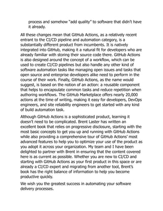 process and somehow “add quality” to software that didn’t have
it already.
All these changes mean that GitHub Actions, as a relatively recent
entrant to the CI/CD pipeline and automation category, is a
substantially different product from incumbents. It is natively
integrated into GitHub, making it a natural fit for developers who are
already familiar with storing their source code there. GitHub Actions
is also designed around the concept of a workflow, which can be
used to create CI/CD pipelines but also handle any other kind of
software automation tasks like managing open issues and tasks that
open source and enterprise developers alike need to perform in the
course of their work. Finally, GitHub Actions, as the name would
suggest, is based on the notion of an action: a reusable component
that helps to encapsulate common tasks and reduce repetition when
authoring workflows. The GitHub Marketplace offers nearly 20,000
actions at the time of writing, making it easy for developers, DevOps
engineers, and site reliability engineers to get started with any kind
of build automation task.
Although GitHub Actions is a sophisticated product, learning it
doesn’t need to be complicated. Brent Laster has written an
excellent book that relies on progressive disclosure, starting with the
most basic concepts to get you up and running with GitHub Actions
while also providing a comprehensive tour of GitHub Actions’ most
advanced features to help you to optimize your use of the product as
you adopt it across your organization. My team and I have been
delighted to partner with Brent in ensuring that the content covered
here is as current as possible. Whether you are new to CI/CD and
starting with GitHub Actions as your first product in this space or are
already a CI/CD expert and migrating from another tool, Brent’s
book has the right balance of information to help you become
productive quickly.
We wish you the greatest success in automating your software
delivery processes.
 