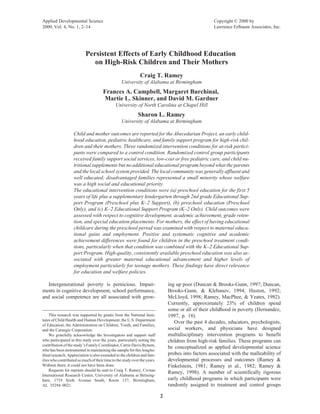Applied Developmental Science                                                                        Copyright © 2000 by
2000, Vol. 4, No. 1, 2–14                                                                            Lawrence Erlbaum Associates, Inc.




                           Persistent Effects of Early Childhood Education
                              on High-Risk Children and Their Mothers
                                                              Craig T. Ramey
                                                  University of Alabama at Birmingham
                                      Frances A. Campbell, Margaret Burchinal,
                                      Martie L. Skinner, and David M. Gardner
                                              University of North Carolina at Chapel Hill
                                                            Sharon L. Ramey
                                                  University of Alabama at Birmingham

                    Child and mother outcomes are reported for the Abecedarian Project, an early child-
                    hood education, pediatric healthcare, and family support program for high-risk chil-
                    dren and their mothers. Three randomized intervention conditions for at-risk partici-
                    pants were compared to a control condition. Randomized control group participants
                    received family support social services, low-cost or free pediatric care, and child nu-
                    tritional supplements but no additional educational program beyond what the parents
                    and the local school system provided. The local community was generally affluent and
                    well educated; disadvantaged families represented a small minority whose welfare
                    was a high social and educational priority.
                    The educational intervention conditions were (a) preschool education for the first 5
                    years of life plus a supplementary kindergarten through 2nd grade Educational Sup-
                    port Program (Preschool plus K–2 Support), (b) preschool education (Preschool
                    Only), and (c) K–2 Educational Support Program (K–2 Only). Child outcomes were
                    assessed with respect to cognitive development, academic achievement, grade reten-
                    tion, and special education placements. For mothers, the effect of having educational
                    childcare during the preschool period was examined with respect to maternal educa-
                    tional gains and employment. Positive and systematic cognitive and academic
                    achievement differences were found for children in the preschool treatment condi-
                    tions, particularly when that condition was combined with the K–2 Educational Sup-
                    port Program. High-quality, consistently available preschool education was also as-
                    sociated with greater maternal educational advancement and higher levels of
                    employment particularly for teenage mothers. These findings have direct relevance
                    for education and welfare policies.

   Intergenerational poverty is pernicious. Impair-                            ing up poor (Duncan & Brooks-Gunn, 1997; Duncan,
ments in cognitive development, school performance,                            Brooks-Gunn, & Klebanov, 1994; Huston, 1992;
and social competence are all associated with grow-                            McLloyd, 1998; Ramey, MacPhee, & Yeates, 1982).
                                                                               Currently, approximately 23% of children spend
                                                                               some or all of their childhood in poverty (Hernandez,
     This research was supported by grants from the National Insti-            1997, p. 18).
tutes of Child Health and Human Development, the U.S. Department
                                                                                  Over the past 4 decades, educators, psychologists,
of Education, the Administration on Children, Youth, and Families,
and the Carnegie Corporation.                                                  social workers, and physicians have designed
     We gratefully acknowledge the Investigators and support staff             multidisciplinary intervention programs to benefit
who participated in this study over the years, particularly noting the         children from high-risk families. These programs can
contribution of the study’s Family Coordinator, Carrie Davis Bynum,
                                                                               be conceptualized as applied developmental science
who has been instrumental in maintaining the sample for this longitu-
dinal research. Appreciation is also extended to the children and fam-         probes into factors associated with the malleability of
ilies who contributed so much of their time to the study over the years.       developmental processes and outcomes (Ramey &
Without them, it could not have been done.                                     Finkelstein, 1981; Ramey et al., 1982; Ramey &
     Requests for reprints should be sent to Craig T. Ramey, Civitan
                                                                               Ramey, 1998). A number of scientifically rigorous
International Research Center, University of Alabama at Birming-
ham, 1719 Sixth Avenue South, Room 137, Birmingham,                            early childhood programs in which participants were
AL 35294–0021.                                                                 randomly assigned to treatment and control groups

                                                                           2
 
