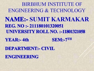 BIRBHUM INSTITUTE OF
ENGINEERING & TECHNOLOGY
NAME:- SUMIT KARMAKAR
REG. NO :- 211180101320051
UNIVERSITY ROLL NO. :-11801321058
YEAR:- 4th SEM:-7TH
DEPARTMENT:- CIVIL
ENGINEERING
 
