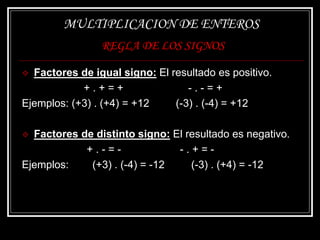 MULTIPLICACION DE ENTEROS
REGLA DE LOS SIGNOS
 Factores de igual signo: El resultado es positivo.
+ . + = + - . - = +
Ejemplos: (+3) . (+4) = +12 (-3) . (-4) = +12
 Factores de distinto signo: El resultado es negativo.
+ . - = - - . + = -
Ejemplos: (+3) . (-4) = -12 (-3) . (+4) = -12
 