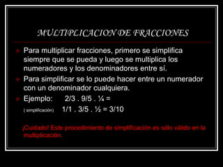 MULTIPLICACION DE FRACCIONES
 Para multiplicar fracciones, primero se simplifica
siempre que se pueda y luego se multiplica los
numeradores y los denominadores entre sí.
 Para simplificar se lo puede hacer entre un numerador
con un denominador cualquiera.
 Ejemplo: 2/3 . 9/5 . ¼ =
( simplificación) 1/1 . 3/5 . ½ = 3/10
¡Cuidado! Este procedimiento de simplificación es sólo válido en la
multiplicación.
 