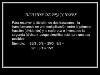 DIVISION DE FRACCIONES
 Para resolver la división de dos fracciones , la
transformamos en una multiplicación entre la primera
fracción (dividendo) y la recíproca o inversa de la
segunda (divisor). Luego simplifica (siempre que sea
posible).
Ejemplo: 25/3 : 5/9 = 25/3 . 9/5 =
5/1 . 3/1 = 15/1
 