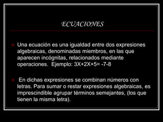 ECUACIONES
 Una ecuación es una igualdad entre dos expresiones
algebraicas, denominadas miembros, en las que
aparecen incógnitas, relacionados mediante
operaciones. Ejemplo: 3X+2X+5= -7-8
 En dichas expresiones se combinan números con
letras. Para sumar o restar expresiones algebraicas, es
imprescindible agrupar términos semejantes, (los que
tienen la misma letra).
 