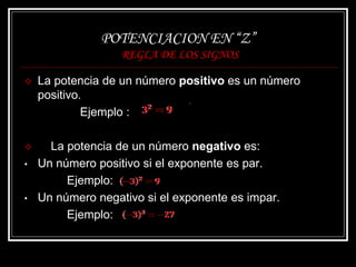 POTENCIACION EN “Z”
REGLA DE LOS SIGNOS
 La potencia de un número positivo es un número
positivo.
Ejemplo :
 La potencia de un número negativo es:
• Un número positivo si el exponente es par.
Ejemplo:
• Un número negativo si el exponente es impar.
Ejemplo:
 