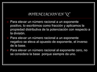 POTENCIACION EN “Q”
 Para elevar un número racional a un exponente
positivo, lo escribimos como fracción y aplicamos la
propiedad distributiva de la potenciación con respecto a
la división.
 Para elevar un número racional a un exponente
negativo se eleva al opuesto de exponente, el inverso
de la base.
 Para elevar un número racional al exponente cero, no
se considera la base porque siempre da uno.
 