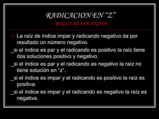 RADICACION EN “Z”
REGLA DE LOS SIGNOS
 La raíz de índice impar y radicando negativo da por
resultado un número negativo.
_si el índice es par y el radicando es positivo la raíz tiene
dos soluciones positivo y negativo.
_si el índice es par y el radicando es negativo la raíz no
tiene solución en “z”.
_si el índice es impar y el radicando es positivo la raíz es
positiva.
_si el índice es impar y el radicando es negativo la raíz es
negativa.
 