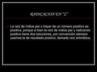 RADICACION EN “Z”
 La raíz de índice par o impar de un número positivo es
positiva, porque si bien la raíz de índice par y radicando
positivo tiene dos soluciones, por convención siempre
usamos la de resultado positivo, llamada raíz aritmética.
 