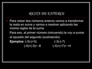 RESTA DE ENTEROS
 Para restar dos números enteros vamos a transformar
la resta en suma y vamos a resolver aplicando las
misma reglas de la suma.
Para eso, al primer número (minuendo) le voy a sumar
el opuesto del segundo (sustraendo).
Ejemplos: (-5)-(+3) (-3)-(-7)
(-5)+(-3)= -8 (-3)+(+7)= +4
 