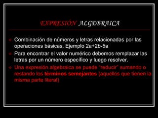EXPRESIÓN ALGEBRAICA
 Combinación de números y letras relacionadas por las
operaciones básicas. Ejemplo 2a+2b-5a
 Para encontrar el valor numérico debemos remplazar las
letras por un número específico y luego resolver.
 Una expresión algebraica se puede “reducir” sumando o
restando los términos semejantes (aquellos que tienen la
misma parte literal)
 