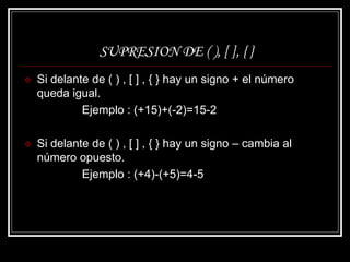 SUPRESION DE ( ), [ ], { }
 Si delante de ( ) , [ ] , { } hay un signo + el número
queda igual.
Ejemplo : (+15)+(-2)=15-2
 Si delante de ( ) , [ ] , { } hay un signo – cambia al
número opuesto.
Ejemplo : (+4)-(+5)=4-5
 