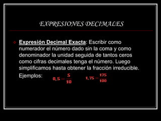 EXPRESIONES DECIMALES
 Expresión Decimal Exacta: Escribir como
numerador el número dado sin la coma y como
denominador la unidad seguida de tantos ceros
como cifras decimales tenga el número. Luego
simplificamos hasta obtener la fracción irreducible.
Ejemplos:
 