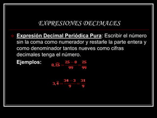 EXPRESIONES DECIMALES
 Expresión Decimal Periódica Pura: Escribir el número
sin la coma como numerador y restarle la parte entera y
como denominador tantos nueves como cifras
decimales tenga el número.
Ejemplos:
 