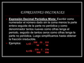 EXPRESIONES DECIMALES
 Expresión Decimal Periódica Mixta: Escribir como
numerador el número dado sin la coma menos la parte
entera seguida de la parte no periódica y como
denominador tantos nueves como cifras tenga el
periodo, seguido de tantos ceros como cifras tenga la
parte no periódica. Luego simplificamos hasta obtener
la fracción irreducible.
 Ejemplos:
 